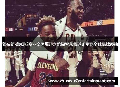莱布朗·詹姆斯商业帝国崛起之路探索从篮球明星到全球品牌领袖
