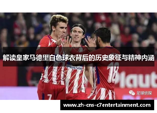 解读皇家马德里白色球衣背后的历史象征与精神内涵