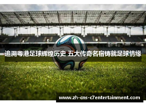 追溯粤港足球辉煌历史 五大传奇名宿铸就足球情缘 追溯粤港足球辉煌历史 五大传奇名宿铸就足球情缘
