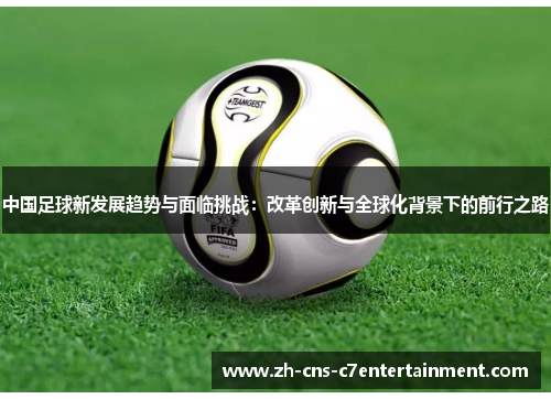 中国足球新发展趋势与面临挑战:改革创新与全球化背景下的前行之路 中国足球新发展趋势与面临挑战:改革创新与全球化背景下的前行之路