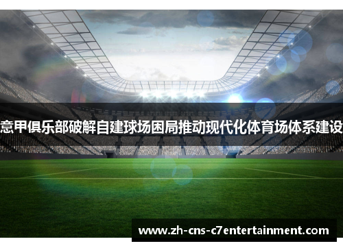 意甲俱乐部破解自建球场困局推动现代化体育场体系建设 意甲俱乐部破解自建球场困局推动现代化体育场体系建设