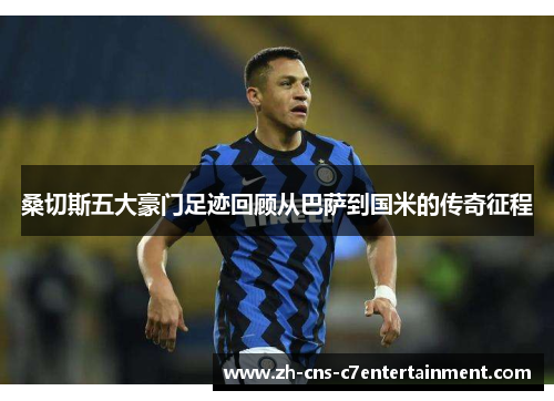 桑切斯五大豪门足迹回顾从巴萨到国米的传奇征程