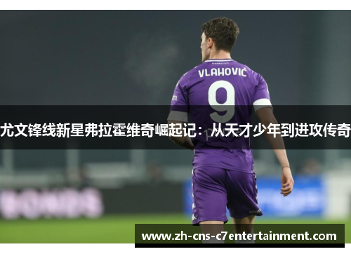 尤文锋线新星弗拉霍维奇崛起记:从天才少年到进攻传奇 尤文锋线新星弗拉霍维奇崛起记:从天才少年到进攻传奇