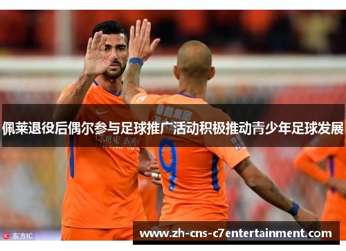 佩莱退役后偶尔参与足球推广活动积极推动青少年足球发展