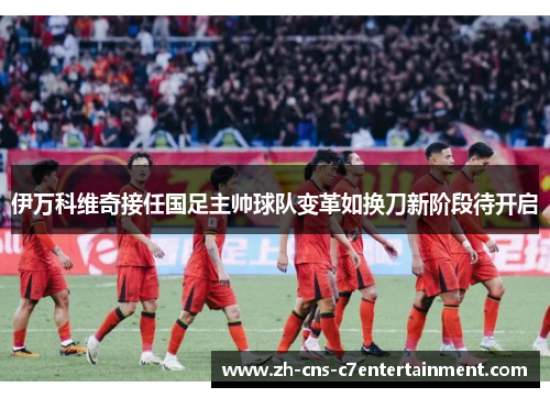 伊万科维奇接任国足主帅球队变革如换刀新阶段待开启