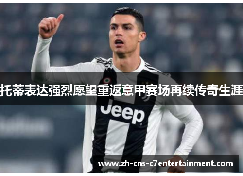 托蒂表达强烈愿望重返意甲赛场再续传奇生涯