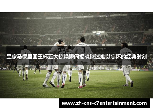 皇家马德里国王杯五大惊艳瞬间揭晓球迷难以忘怀的经典时刻