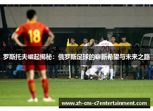罗斯托夫崛起揭秘：俄罗斯足球的崭新希望与未来之路