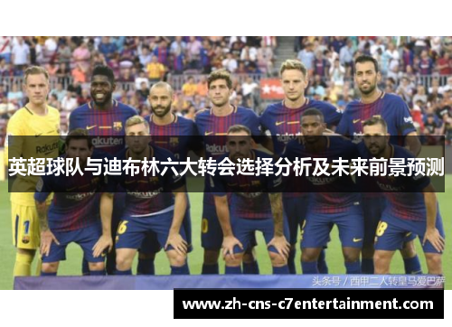 英超球队与迪布林六大转会选择分析及未来前景预测 英超球队与迪布林六大转会选择分析及未来前景预测